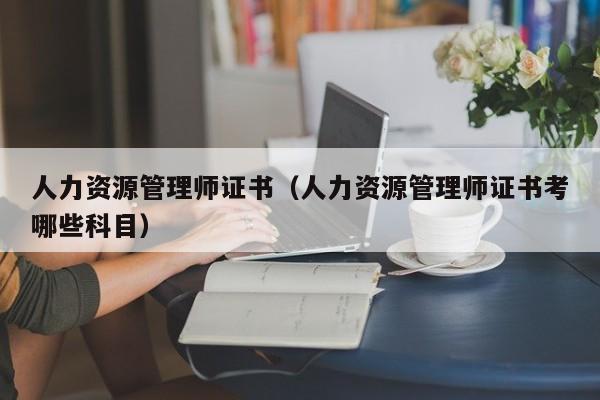 人力资源管理师证书（人力资源管理师证书考哪些科目）