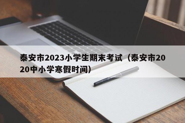 泰安市2023小学生期末考试（泰安市2020中小学寒假时间）