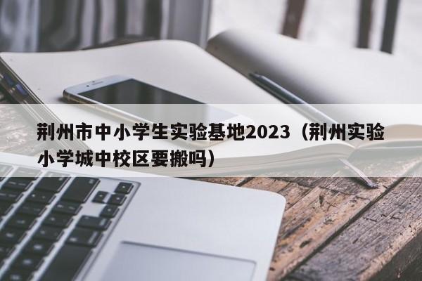 荆州市中小学生实验基地2023（荆州实验小学城中校区要搬吗）