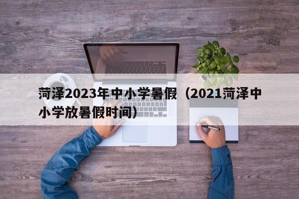 菏泽2023年中小学暑假（2021菏泽中小学放暑假时间）