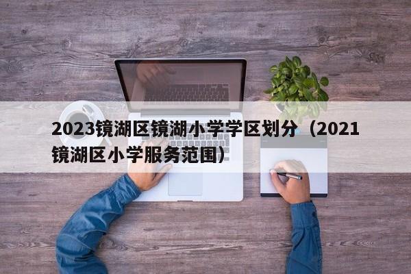 2023镜湖区镜湖小学学区划分（2021镜湖区小学服务范围）